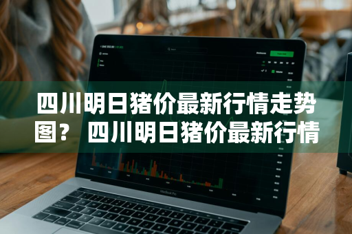 四川明日猪价最新行情走势图？ 四川明日猪价最新行情走势图表