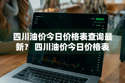 四川油价今日价格表查询最新？ 四川油价今日价格表查询最新消息
