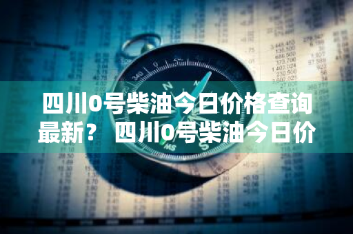 四川0号柴油今日价格查询最新？ 四川0号柴油今日价格查询最新消息