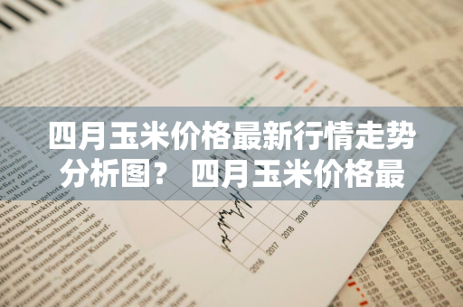 四月玉米价格最新行情走势分析图？ 四月玉米价格最新行情走势分析图表