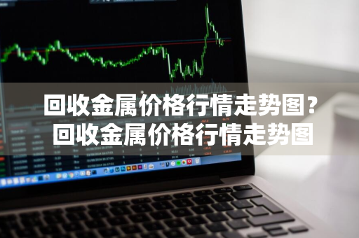 回收金属价格行情走势图？ 回收金属价格行情走势图