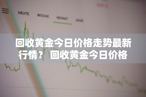 回收黄金今日价格走势最新行情？ 回收黄金今日价格走势最新行情图