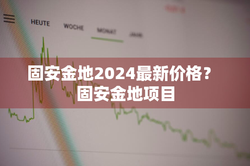 固安金地2024最新价格？ 固安金地项目