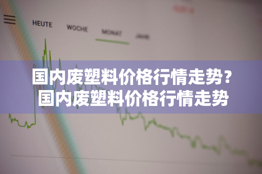 国内废塑料价格行情走势？ 国内废塑料价格行情走势图