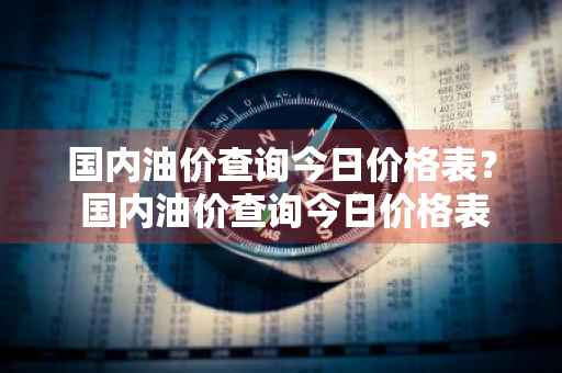 国内油价查询今日价格表？ 国内油价查询今日价格表最新
