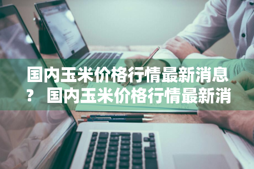 国内玉米价格行情最新消息？ 国内玉米价格行情最新消息今天