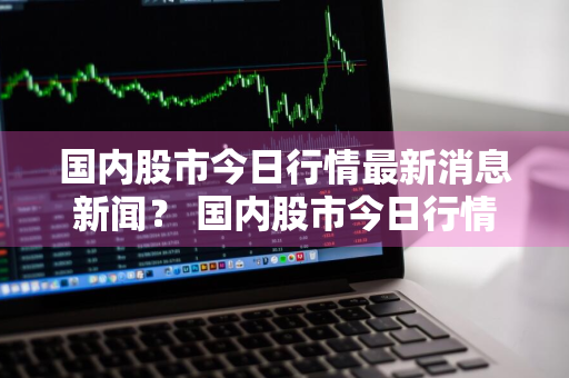 国内股市今日行情最新消息新闻？ 国内股市今日行情最新消息新闻联播