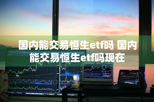 国内能交易恒生etf吗 国内能交易恒生etf吗现在