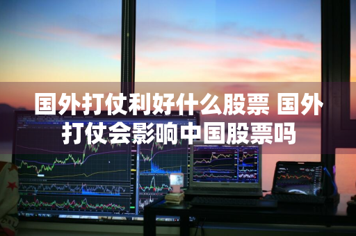 国外打仗利好什么股票 国外打仗会影响中国股票吗