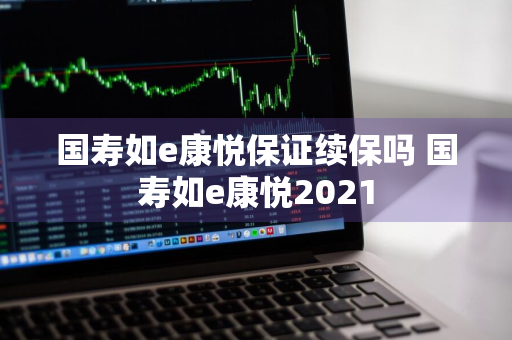 国寿如e康悦保证续保吗 国寿如e康悦2021