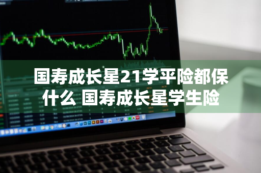 国寿成长星21学平险都保什么 国寿成长星学生险