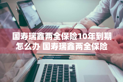 国寿瑞鑫两全保险10年到期怎么办 国寿瑞鑫两全保险到期了怎么办?