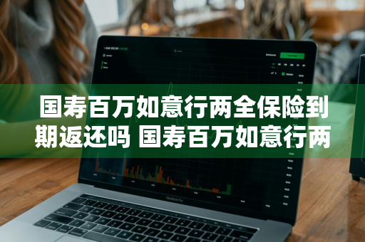 国寿百万如意行两全保险到期返还吗 国寿百万如意行两全保险到期返还吗是真的吗