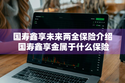 国寿鑫享未来两全保险介绍 国寿鑫享金属于什么保险