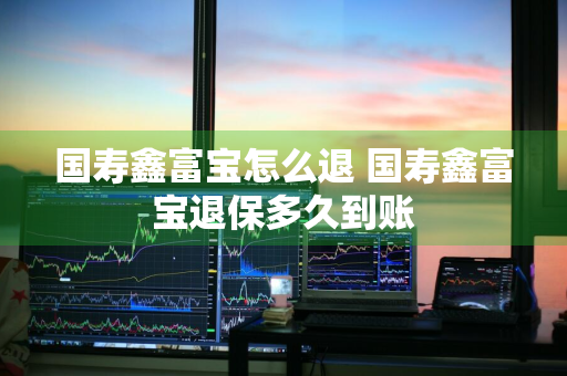 国寿鑫富宝怎么退 国寿鑫富宝退保多久到账