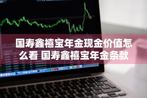 国寿鑫禧宝年金现金价值怎么看 国寿鑫禧宝年金条款