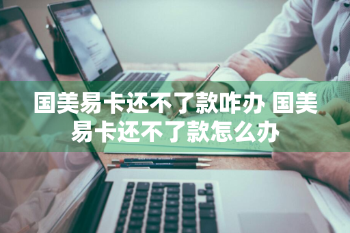 国美易卡还不了款咋办 国美易卡还不了款怎么办