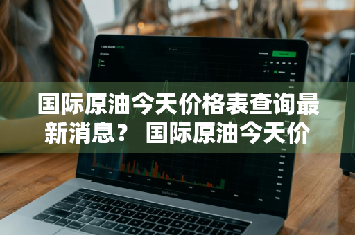 国际原油今天价格表查询最新消息？ 国际原油今天价格表查询最新消息图片