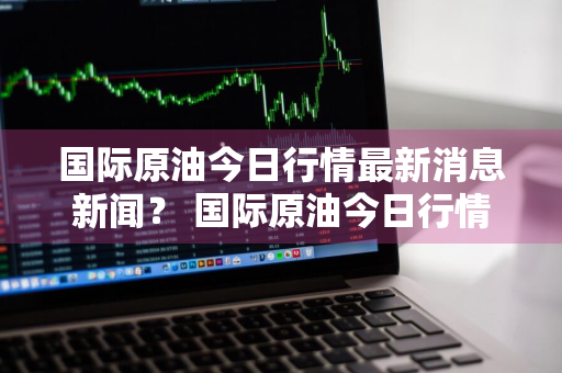 国际原油今日行情最新消息新闻？ 国际原油今日行情最新消息新闻联播