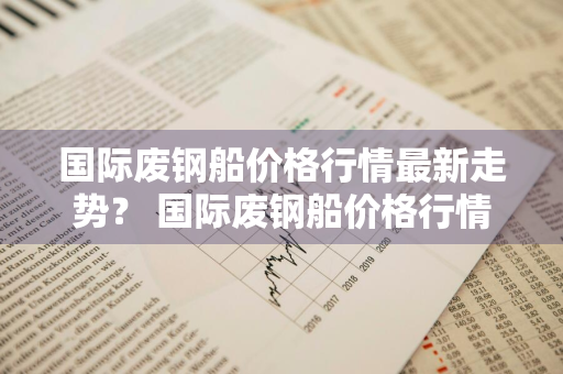 国际废钢船价格行情最新走势？ 国际废钢船价格行情最新走势图