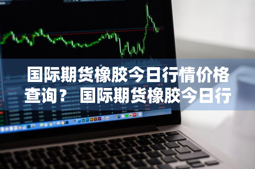 国际期货橡胶今日行情价格查询？ 国际期货橡胶今日行情价格查询最新