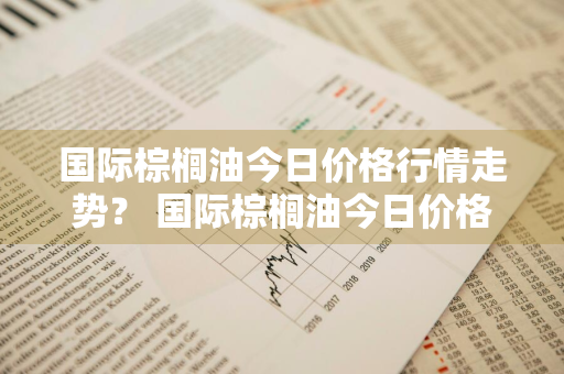 国际棕榈油今日价格行情走势？ 国际棕榈油今日价格行情走势