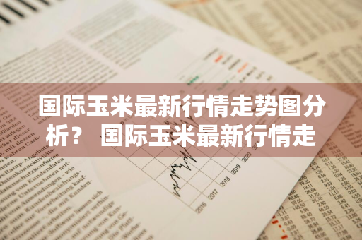 国际玉米最新行情走势图分析？ 国际玉米最新行情走势图分析表