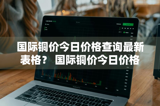 国际铜价今日价格查询最新表格？ 国际铜价今日价格查询最新表格图片