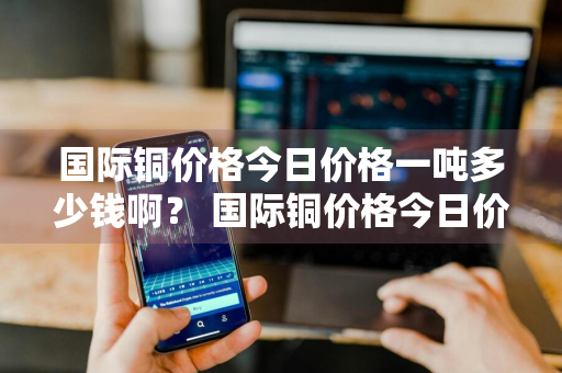国际铜价格今日价格一吨多少钱啊？ 国际铜价格今日价格一吨多少钱啊图片