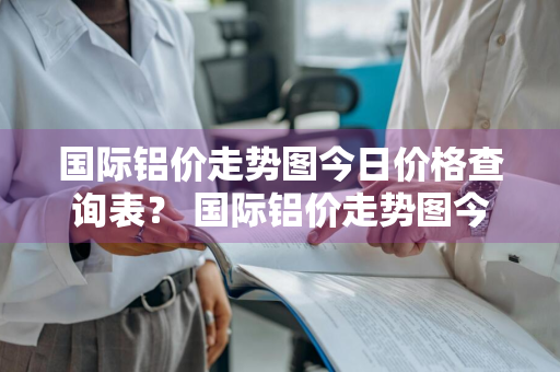 国际铝价走势图今日价格查询表？ 国际铝价走势图今日价格查询表最新