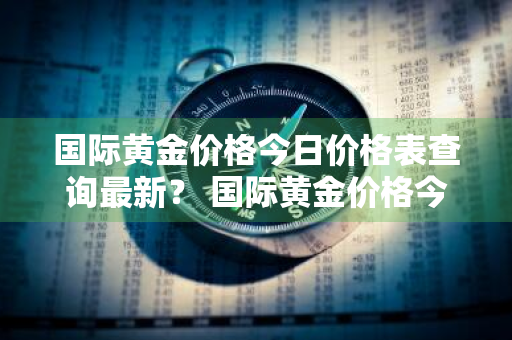 国际黄金价格今日价格表查询最新？ 国际黄金价格今日价格表查询最新消息