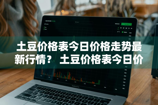 土豆价格表今日价格走势最新行情？ 土豆价格表今日价格走势最新行情图