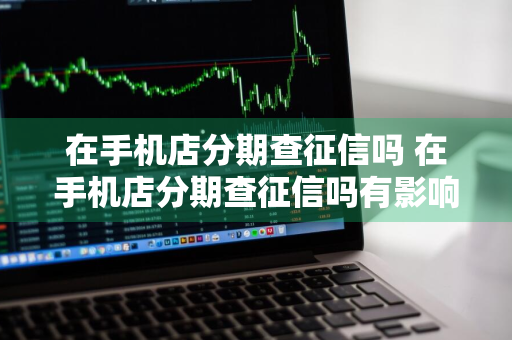 在手机店分期查征信吗 在手机店分期查征信吗有影响吗