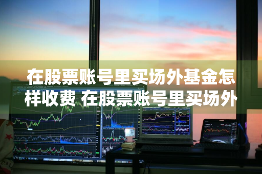 在股票账号里买场外基金怎样收费 在股票账号里买场外基金怎样收费的