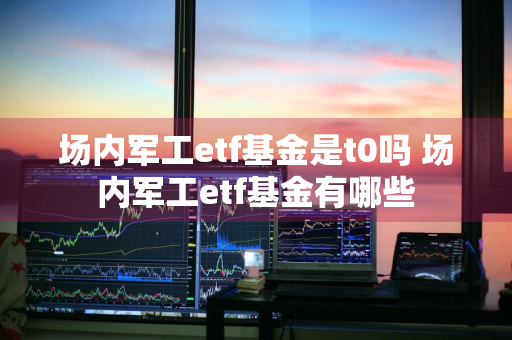 场内军工etf基金是t0吗 场内军工etf基金有哪些