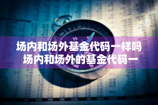 场内和场外基金代码一样吗 场内和场外的基金代码一样吗?