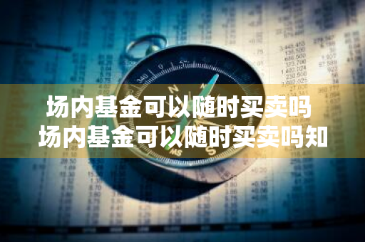 场内基金可以随时买卖吗 场内基金可以随时买卖吗知乎