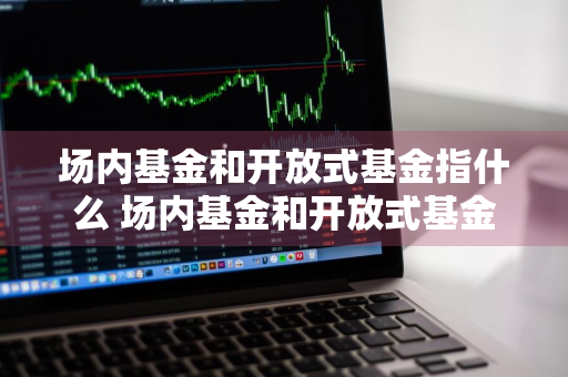 场内基金和开放式基金指什么 场内基金和开放式基金指什么意思
