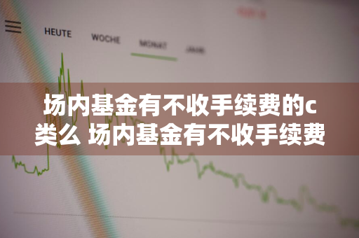 场内基金有不收手续费的c类么 场内基金有不收手续费的c类么吗