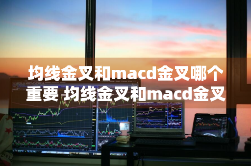 均线金叉和macd金叉哪个重要 均线金叉和macd金叉哪个重要