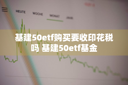 基建50etf购买要收印花税吗 基建50etf基金