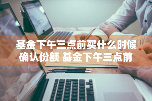 基金下午三点前买什么时候确认份额 基金下午三点前买什么时候确认份额的