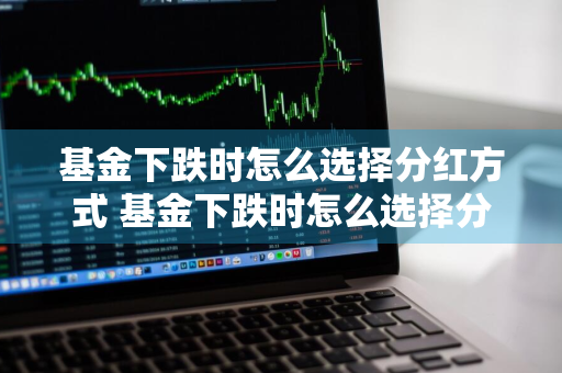 基金下跌时怎么选择分红方式 基金下跌时怎么选择分红方式呢