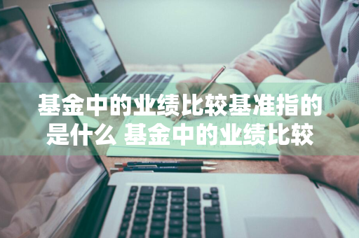 基金中的业绩比较基准指的是什么 基金中的业绩比较基准指的是什么意思