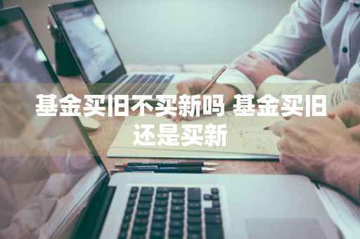 基金买旧不买新吗 基金买旧还是买新