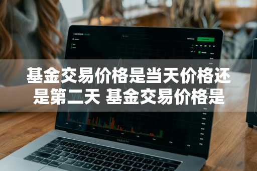 基金交易价格是当天价格还是第二天 基金交易价格是当天价格还是第二天的价格
