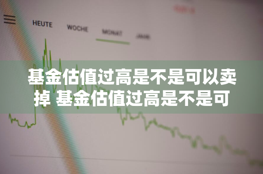 基金估值过高是不是可以卖掉 基金估值过高是不是可以卖掉了