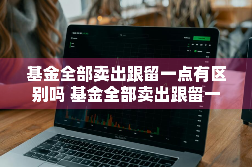 基金全部卖出跟留一点有区别吗 基金全部卖出跟留一点有区别吗知乎