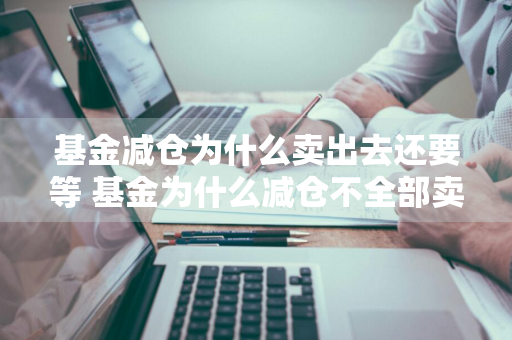 基金减仓为什么卖出去还要等 基金为什么减仓不全部卖出