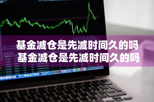 基金减仓是先减时间久的吗 基金减仓是先减时间久的吗为什么